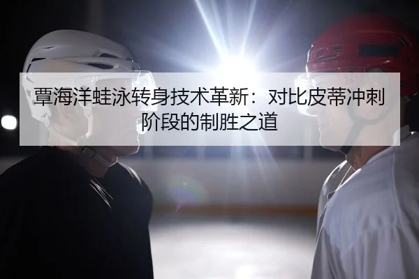 覃海洋蛙泳转身技术革新：对比皮蒂冲刺阶段的制胜之道