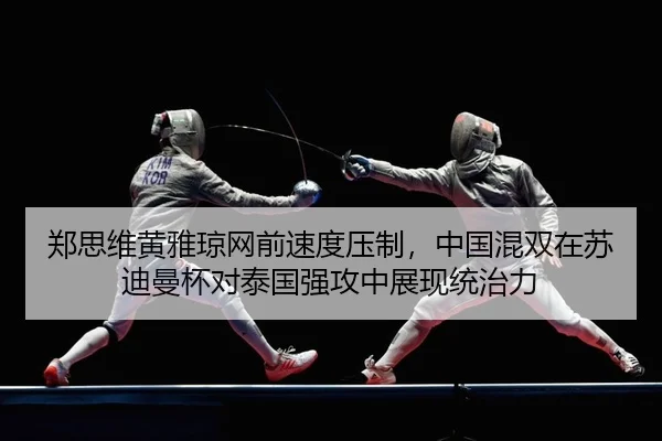郑思维黄雅琼网前速度压制，中国混双在苏迪曼杯对泰国强攻中展现统治力