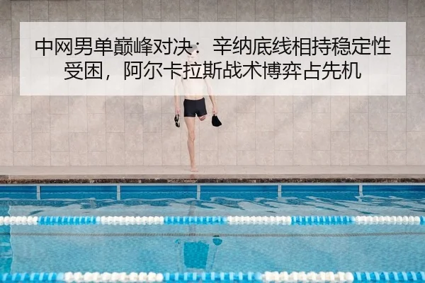中网男单巅峰对决：辛纳底线相持稳定性受困，阿尔卡拉斯战术博弈占先机